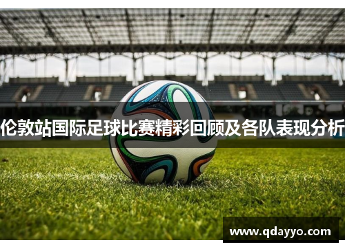 伦敦站国际足球比赛精彩回顾及各队表现分析