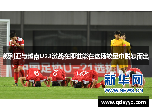 叙利亚与越南U23激战在即谁能在这场较量中脱颖而出